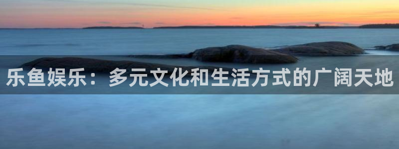 欧陆平台app下载：乐鱼娱乐：多元文化和生活方式的广阔天地