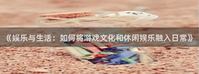 欧陆平台平台app下载：《娱乐与生活：如何将游戏文化和休闲娱乐融入日常》